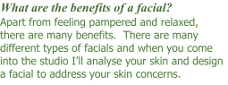 Apart from feeling pampered and relaxed, there are many benefits.  There are many different types of facials and when you come into the studio I’ll analyse your skin and design a facial to address your skin concerns.  What are the benefits of a facial?