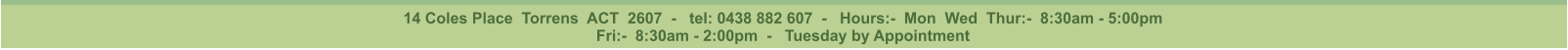 14 Coles Place  Torrens  ACT  2607  -   tel: 0438 882 607  -   Hours:-  Mon  Wed  Thur:-  8:30am - 5:00pm Fri:-  8:30am - 2:00pm  -   Tuesday by Appointment